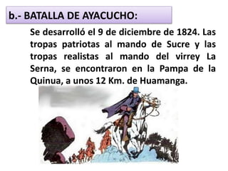 b.- BATALLA DE AYACUCHO:
Se desarrolló el 9 de diciembre de 1824. Las
tropas patriotas al mando de Sucre y las
tropas realistas al mando del virrey La
Serna, se encontraron en la Pampa de la
Quinua, a unos 12 Km. de Huamanga.
 