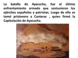 La batalla de Ayacucho, fue el último
enfrentamiento armado que sostuvieron los
ejércitos españoles y patriotas. Luego de ello se
tomó prisionero a Canterac , quien firmó la
Capitulación de Ayacucho.
 