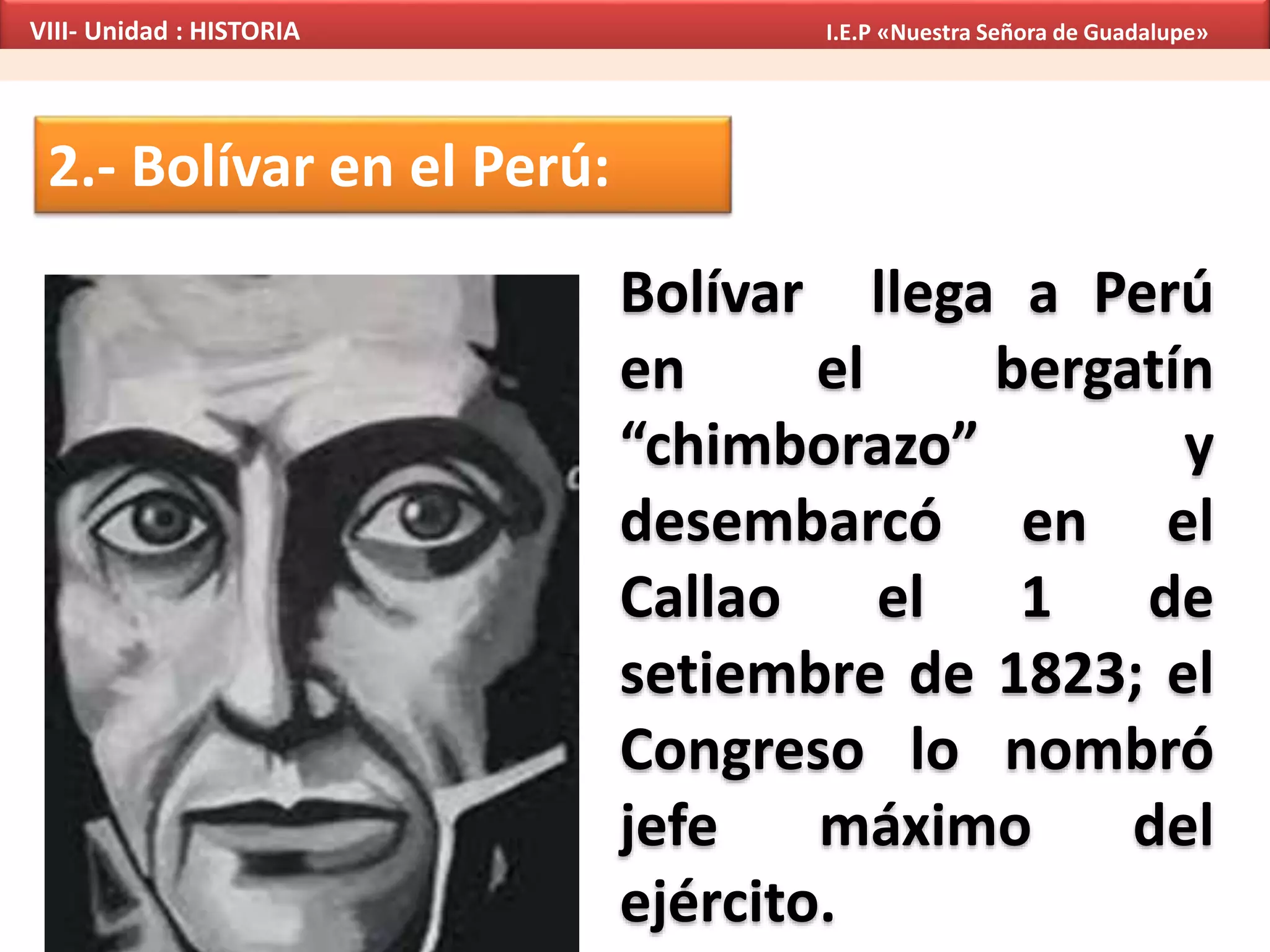2.- Bolívar en el Perú:
Bolívar llega a Perú
en el bergatín
“chimborazo” y
desembarcó en el
Callao el 1 de
setiembre de 1823; el
Congreso lo nombró
jefe máximo del
ejército.
VIII- Unidad : HISTORIA I.E.P «Nuestra Señora de Guadalupe»