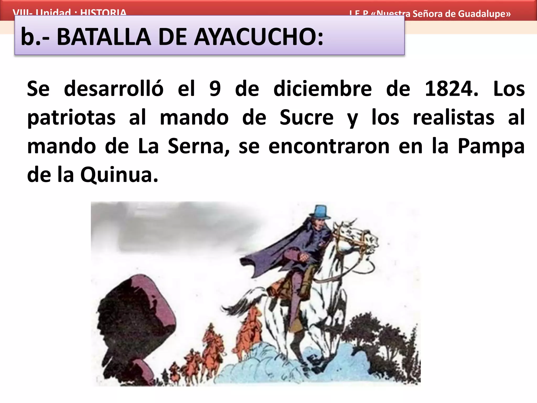 VIII- Unidad : HISTORIA I.E.P «Nuestra Señora de Guadalupe»
b.- BATALLA DE AYACUCHO:
Se desarrolló el 9 de diciembre de 1824. Los
patriotas al mando de Sucre y los realistas al
mando de La Serna, se encontraron en la Pampa
de la Quinua.