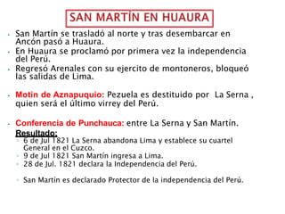 ⦁ San Martín se trasladó al norte y tras desembarcar en
Ancón pasó a Huaura.
⦁ En Huaura se proclamó por primera vez la independencia
del Perú.
⦁ Regresó Arenales con su ejercito de montoneros, bloqueó
las salidas de Lima.
⦁ Motín de Aznapuquio: Pezuela es destituido por La Serna ,
quien será el último virrey del Perú.
⦁ Conferencia de Punchauca: entre La Serna y San Martín.
Resultado:
◦ 6 de Jul 1821 La Serna abandona Lima y establece su cuartel
General en el Cuzco.
◦ 9 de Jul 1821 San Martín ingresa a Lima.
◦ 28 de Jul. 1821 declara la Independencia del Perú.
◦ San Martín es declarado Protector de la independencia del Perú.
 