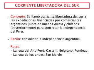 ⦁ Concepto: Se llamó corriente libertadora del sur a
las expediciones financiadas por comerciantes
argentinos (Junta de Buenos Aires) y chilenos
(posteriormente) para concretar la independencia
del Perú.
⦁ Razón: consolidar la independencia argentina.
⦁ Rutas:
◦ La ruta del Alto Perú: Castelli, Belgrano, Pondeau.
◦ La ruta de los andes: San Martín
 