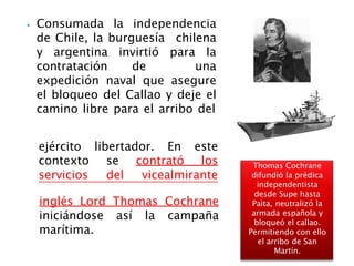 ⦁ Consumada la independencia
de Chile, la burguesía chilena
y argentina invirtió para la
contratación de una
expedición naval que asegure
el bloqueo del Callao y deje el
camino libre para el arribo del
En este
ejército libertador.
contexto se contrató los
servicios del vicealmirante
inglés Lord Thomas Cochrane
iniciándose así la campaña
marítima.
Thomas Cochrane
difundió la prédica
independentista
desde Supe hasta
Paita, neutralizó la
armada española y
bloqueó el callao.
Permitiendo con ello
el arribo de San
Martín.
 