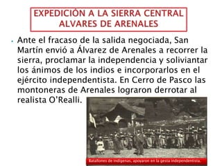 ⦁ Ante el fracaso de la salida negociada, San
Martín envió a Álvarez de Arenales a recorrer la
sierra, proclamar la independencia y soliviantar
los ánimos de los indios e incorporarlos en el
ejército independentista. En Cerro de Pasco las
montoneras de Arenales lograron derrotar al
realista O’Realli.
Batallones de indígenas, apoyaron en la gesta independentista.
 