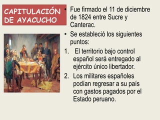 CAPITULACIÓN • Fue firmado el 11 de diciembre
DE AYACUCHO    de 1824 entre Sucre y
               Canterac.
             • Se estableció los siguientes
               puntos:
             1. El territorio bajo control
                español será entregado al
                ejército único libertador.
             2. Los militares españoles
                podían regresar a su país
                con gastos pagados por el
                Estado peruano.
 