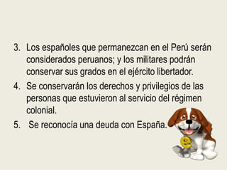 3. Los españoles que permanezcan en el Perú serán
   considerados peruanos; y los militares podrán
   conservar sus grados en el ejército libertador.
4. Se conservarán los derechos y privilegios de las
   personas que estuvieron al servicio del régimen
   colonial.
5. Se reconocía una deuda con España.
 