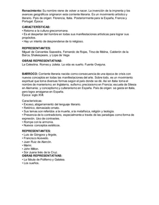 Renacimiento: Su nombre viene de volver a nacer. La invención de la imprenta y los
avances geográficos originaron esta corriente literaria. Es un movimiento artístico y
literario. País de origen: Florencia, Italia. Posteriormente para la España, Francia y
Portugal. Época:
CARACTERÍSTICAS:
• Retorno a la cultura grecorromana.
• Es el despertar del hombre en todas sus manifestaciones artísticas para lograr sus
propósitos.
• Hay un intento de desprenderse de lo religioso.
REPRESENTANTES:
Miguel de Cervantes Saavedra, Fernando de Rojas, Tirso de Molina, Calderón de la
Barca, Shakespeare, y Lope de Vega
OBRAS REPRESENTATIVAS:
La Celestina. Romeo y Julieta. La vida es sueño. Fuente Ovejuna.
BARROCO: Corriente literaria nacida como consecuencia de una época de crisis con
nuevos conceptos en todas las manifestaciones del arte. Sobre todo, es un movimiento
espiritual que toma diversas formas según el país donde se dé. Así en Italia toma el
nombre de manierismo; en Inglaterra, eufismo; preciosismo en Francia; escuela de Silesia
en Alemania; y conceptismo y culteranismo en España. País de origen: se gesta en Italia,
pero logra arraigarse en España.
Época: siglo XVII.
Características:
• Exceso, abigarramiento del lenguaje literario.
• Retórico, demasiado ornato.
• Sus temas son referidos a la muerte, a la metafísica, religión y teología.
• Presencia de lo contradictorio, especialmente a través de las paradojas como forma de
expresión. Uso de contrastes.
• Rompe con la armonía.
• Nuevos conceptos estéticos.
REPRESENTANTES:
• Luis de Góngora y Argote,
• Francisco Acevedo.
• Juan Ruiz de Alarcón.
• Marini.
• John Milton.
• Sor Juana Inés de la Cruz.
OBRAS REPRESENTATIVAS:
• La fábula de Polifemo y Galatea.
• Los sueños.
 