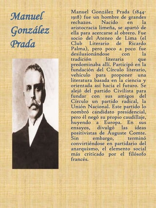 Manuel González PradaManuel González Prada (1844-1918) fue un hombre de grandes rechazos. Nacido en la aristocracia limeña, se apartó de ella para acercarse al obrero. Fue socio del Ateneo de Lima (el Club Literario de Ricardo Palma), pero poco a poco fue desilusionándose con la tradición literaria que predominaba allí. Participó en la fundación del Círculo literario, vehículo para proponer una literatura basada en la ciencia y orientada así hacia el futuro. Se alejó del partido Civilista para fundar con sus amigos del Círculo un partido radical, la Unión Nacional. Este partido lo nombró candidato presidencial, pero él negó su propio caudillaje, huyendo a Europa. En sus ensayos, divulgó las ideas positivistas de Auguste Comte. Sin embargo, terminó convirtiéndose en partidario del anarquismo, el elemento social más criticado por el filósofo francés.