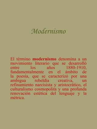 Modernismo  El término modernismo denomina a un movimiento literario que se desarrolló entre los años 1880-1910, fundamentalmente en el ámbito de la poesía, que se caracterizó por una ambigua rebeldía creativa, un refinamiento narcisista y aristocrático, el culturalismo cosmopolita y una profunda renovación estética del lenguaje y la métrica. 