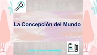 LICENCIATURA EN ENFERMERÍA
La Concepción del Mundo
 