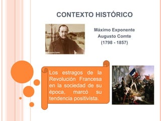 CONTEXTO HISTÓRICO Máximo Exponente Augusto Comte (1798 - 1857) Los estragos de la Revolución Francesa en la sociedad de su época, marcó su tendencia positivista.