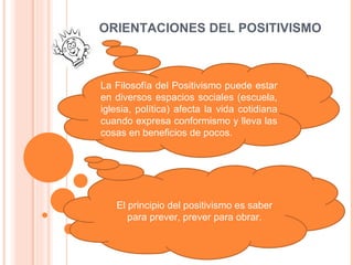 ORIENTACIONES DEL POSITIVISMO La Filosofía del Positivismo puede estar en diversos espacios sociales (escuela, iglesia, política) afecta la vida cotidiana cuando expresa conformismo y lleva las cosas en beneficios de pocos. El principio del positivismo es saber para prever, prever para obrar.