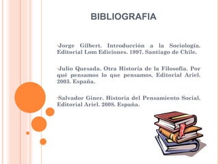 Jorge Gilbert. Introducción a la Sociología. Editorial Lom Ediciones. 1997. Santiago de Chile. Julio Quesada. Otra Historia de la Filosofía. Por qué pensamos lo que pensamos. Editorial Ariel. 2003. España. Salvador Giner. Historia del Pensamiento Social. Editorial Ariel. 2008. España. BIBLIOGRAFIA