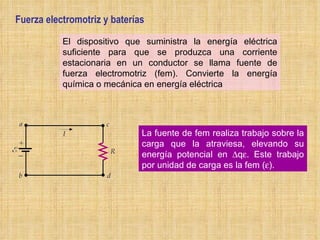 Fuerza electromotriz y baterías El dispositivo que suministra la energía eléctrica suficiente para que se produzca una corriente estacionaria en un conductor se llama fuente de fuerza electromotriz (fem). Convierte la energía química o mecánica en energía eléctrica La fuente de fem realiza trabajo sobre la carga que la atraviesa, elevando su energía potencial en   q  . Este trabajo por unidad de carga es la fem (  ). 
