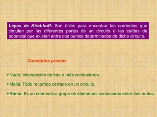 Leyes de Kirchhoff:  Son útiles para encontrar las corrientes que circulan por las diferentes partes de un circuito o las caídas de potencial que existen entre dos puntos determinados de dicho circuito. Conceptos previos Nudo: Intersección de tres o más conductores. Malla: Todo recorrido cerrado en un circuito. Rama: Es un elemento o grupo de elementos conectados entre dos nudos. 