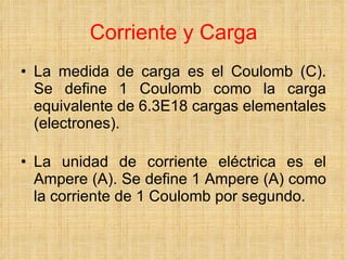 Corriente y Carga La medida de carga es el Coulomb (C). Se define 1 Coulomb como la carga equivalente de 6.3E18 cargas elementales (electrones).   La unidad de corriente eléctrica es el Ampere (A).  Se define 1 Ampere (A) como la corriente de 1 Coulomb por segundo. 
