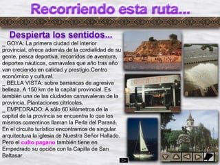 Dylrr2
_ GOYA: La primera ciudad del interior
provincial, ofrece además de la cordialidad de su
gente, pesca deportiva, recorridos de aventura,
deportes náuticos, carnavales que año tras año
van creciendo en calidad y prestigio.Centro
económico y cultural.
_ BELLA VISTA: sobre barrancas de agresiva
belleza. A 150 km de la capital provincial. Es
también una de las ciudades carnavaleras de la
provincia. Plantaciones citrícolas.
_ EMPEDRADO: A sólo 60 kilómetros de la
capital de la provincia se encuentra lo que los
mismos correntinos llaman la Perla del Paraná.
En el circuito turístico encontramos de singular
arquitectura la iglesia de Nuestra Señor Hallado.
Pero el culto pagano también tiene en
Empedrado su opción con la Capilla de San
Baltasar.
 