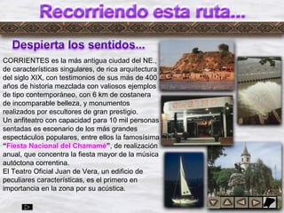 Dylrr3
CORRIENTES es la más antigua ciudad del NE.,
de características singulares, de rica arquitectura
del siglo XIX, con testimonios de sus más de 400
años de historia mezclada con valiosos ejemplos
de tipo contemporáneo, con 6 km de costanera
de incomparable belleza, y monumentos
realizados por escultores de gran prestigio.
Un anfiteatro con capacidad para 10 mil personas
sentadas es escenario de los más grandes
espectáculos populares, entre ellos la famosísima
“Fiesta Nacional del Chamamé”, de realización
anual, que concentra la fiesta mayor de la música
autóctona correntina.
El Teatro Oficial Juan de Vera, un edificio de
peculiares características, es el primero en
importancia en la zona por su acústica.
 