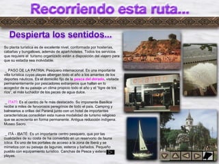 Dylrr4
Su planta turística es de excelente nivel, conformada por hosterías,
cabañas y bungallows, además de apart-hoteles. Todos los servicios
que requiere el turismo organizado están a disposición del viajero para
que su estadía sea inolvidable.
_ PASO DE LA PATRIA: Pesquero internacional. Es una importante
villa turística cuyas playas albergan todo el año a los amantes de los
deportes náuticos. Es el domicilio fijo de la pesca del dorado, visitada
permanentemente por pescadores extranjeros que hallan en lo
acogedor de su paisaje un clima propicio todo el año y el “tigre de los
ríos”, el más luchador de los peces de agua dulce.
_ ITATÍ: Es el centro de fe más destacado. Su imponente Basílica
recibe a miles de fervorosos peregrinos de todo el país. Camping y
balnearios a orillas del Paraná junto con un hotel de importantes
características consolidan esta nueva modalidad de turismo religioso
que se acrecienta en forma permanente. Antigua reducción indígena.
Museo Sacro.
_ ITÁ - IBATÉ: Es un importante centro pesquero, que por las
cualidades de su costa de ha convertido en un reservorio de fauna
íctica. Es uno de los portales de acceso a la zona de Iberá y se
mimetiza con su paisaje de lagunas, esteros y bañados. Pequeño
pueblo con equipamiento turístico. Canchas de Pesca y extensas
playas.
 