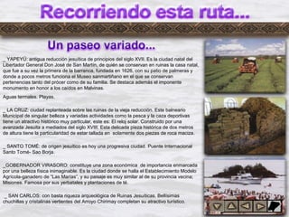 Dylrj2
_ YAPEYÚ: antigua reducción jesuítica de principios del siglo XVII. Es la ciudad natal del
Libertador General Don José de San Martín, de quién se conservan en ruinas la casa natal,
que fue a su vez la primera de la barranca, fundada en 1626, con su patio de palmeras y
donde a pocos metros funciona el Museo sanmartiñano en el que se conservan
pertenencias tanto del prócer como de su familia. Se destaca además el imponente
monumento en honor a los caídos en Malvinas.
Aguas termales. Playas.
_ LA CRUZ: ciudad replanteada sobre las ruinas de la vieja reducción. Este balneario
Municipal de singular belleza y variadas actividades como la pesca y la caza deportivas
tiene un atractivo histórico muy particular, este es: El reloj solar. Construido por una
avanzada Jesuita a mediados del siglo XVIII. Esta delicada pieza histórica de dos metros
de altura tiene la particularidad de estar tallada en solamente dos piezas de roca maciza.
_ SANTO TOMÉ: de origen jesuítico es hoy una progresiva ciudad. Puente Internacional
Santo Tomé- Sao Borja.
_GOBERNADOR VIRASORO: constituye una zona económica de importancia enmarcada
por una belleza física inimaginable. Es la ciudad donde se halla el Establecimiento Modelo
Agrícola-ganadero de “Las Marías”, y su paisaje es muy similar al de su provincia vecina;
Misiones. Famosa por sus yerbatales y plantaciones de té.
_ SAN CARLOS: con basta riqueza arqueológica de Ruinas Jesuíticas. Bellísimas
chuchillas y cristalinas vertientes del Arroyo Chirimay completan su atractivo turístico.
 