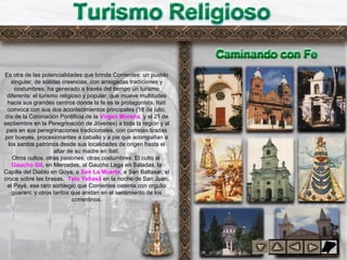 Turismo religioso
Es otra de las potencialidades que brinda Corrientes: un pueblo
singular, de sólidas creencias, con arraigadas tradiciones y
costumbres, ha generado a través del tiempo un turismo
diferente: el turismo religioso y popular, que mueve multitudes
hacia sus grandes centros donde la fe es la protagonista. Itatí
convoca con sus dos acontecimientos principales (16 de julio,
día de la Coronación Pontificia de la Virgen Morena, y el 21 de
septiembre en la Peregrinación de Jóvenes) a toda la región y al
país en sus peregrinaciones tradicionales, con carretas tiradas
por bueyes, procesionantes a caballo y a pie que acompañan a
los santos patronos desde sus localidades de origen hasta el
altar de su madre en Itatí.
Otros cultos, otras pasiones, otras costumbres. El culto al
Gaucho Gil, en Mercedes, al Gaucho Lega en Saladas, la
Capilla del Diablo en Goya, a San La Muerte, a San Baltasar, el
cruce sobre las brasas, Tata Yehasá en la noche de San Juan,
el Payé, ese raro sortilegio que Corrientes ostenta con orgullo
guaraní, y otros tantos que anidan en el sentimiento de los
correntinos.
 