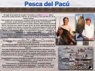 Pesca del
Pacú
Su lugar es la puerta de entrada a Corrientes y se llama Esquina, bella y
floreciente ciudad ubicada a 345 km. de Corrientes y a tan solo 591 km. de la
Capital Federal.
Esta ciudad, que se asoma por un balcón natural al río Corrientes y a su delta
multicolor, es bien llamada “El Portal sur de la Pcia. de Corrientes”.
La zona comprendida entre los ríos Corriente y Paraná, delta natural de más de
100 km. de norte a sur, desde 10 hasta 16 km. de ancho, está poblada de islas
con sus vegetaciones típicas y exuberantes, numerosas playas de limpia arena
e innumerables cursos de agua donde principalmente el “Pacú”, el Dorado, el
Surubí y otras especies atraen a los aficionados a la pesca, y estimulan la
realización de concursos deportivos.
Con ese hermoso muestrario de bellezas propias, se dispone a brindar al
turista o al pescador, el distintivo de su gente: la cordialidad.
Durante el mes de Marzo (primera quincena), se realiza la “Fiesta Nacional del
Pacú”.
Consiste esta fiesta especialmente en la pesca deportiva, con el posterior
remate de las piezas capturadas.
Su organización está a cargo del Comité Ejecutivo de la Fiesta Nacional del
Pacú y el Club Náutico y Pesca Brown con el auspicio de la Municipalidad de
Esquina.
Para ello un ejército de personas que incluye pescadores deportivos, guías,
aficionados, comerciantes, hombres y mujeres de toda condición, reúnen sus
esfuerzos para que de año en año nuestra querida ciudad de Esquina muestre
la magnificencia de sus paisajes, junto a la tradicional modalidad de la cortesía
y el buen trato.
Complementan la pesca, festivales y espectáculos folklóricos, la “Elección de
la Reina”, y una “Cena de Camaradería”, con entrega de trofeos a los
pescadores participantes.
Como premios a los ganadores del concurso, se otorgan trofeos,
destacándose el de la “Captura de la pieza mayor”, bautizado “Henry Matto”.
Hace unos años, también entró en competición la copa “Daniel Tremleky”.
 