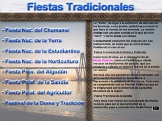 Ft3
La “Yerra”, da lugar a la exhibición de destreza de
los hombres, como jinetes, pialadores y en todo lo
que hace al manejo de los animales. La reunión
finaliza con una gran comida en la que se sirve
“locro” y carne asada a la estaca.
Generalmente concurren los músicos con sus
instrumentos, de modo que se arma el baile,
finalizando al caer el sol.
Fiesta Provincial de la Doma y Tradición
Nació hace 33 años, en el departamento de
Monte Caseros, como un Festival que intenta
rescatar las tradiciones del gaucho, que con
hidalguía y valentía va dejando huellas de la estirpe
correntina.
Año tras año, los ganadores de las Jineteadas, van
al Encuentro Nacional de Jesús María, a
representar a la provincia de Corrientes. Todo esto
se complementa con un Festival Folklórico que se
ve engalanado con la presencia de Conjuntos
Musicales de la región.
Fiesta Provincial de la Sandía
Años atrás este evento era considerado de interés
nacional pero por el decrecimiento de la
producción pasó a considerarse Fiesta Provincial.
 