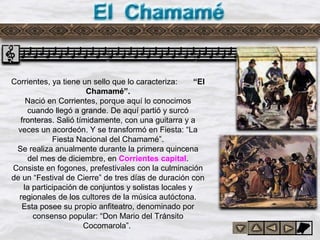 Del chamame
Corrientes, ya tiene un sello que lo caracteriza: “El
Chamamé”.
Nació en Corrientes, porque aquí lo conocimos
cuando llegó a grande. De aquí partió y surcó
fronteras. Salió tímidamente, con una guitarra y a
veces un acordeón. Y se transformó en Fiesta: “La
Fiesta Nacional del Chamamé”.
Se realiza anualmente durante la primera quincena
del mes de diciembre, en Corrientes capital.
Consiste en fogones, prefestivales con la culminación
de un “Festival de Cierre” de tres días de duración con
la participación de conjuntos y solistas locales y
regionales de los cultores de la música autóctona.
Esta posee su propio anfiteatro, denominado por
consenso popular: “Don Mario del Tránsito
Cocomarola”.
 