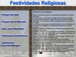 Fr3
Santísima Cruz de los Milagros
Sobre la mítica tierra guaraní, los españoles implantaron el símbolo
de la cruz.
En 1588, Juan Torres de Vera y Aragón funda Corrientes, llamada
entonces “Ciudad De Vera”, luego: “San Juan de Vera de las Siete
Corrientes”, para quedar por ultimo la palabra final como nombre de
la ciudad.
La tradición recuerda que el pueblo fundador a poco de instalarse fue
atacado por los indígenas. Los españoles plantaron una cruz de
Urunday.
Hasta ella llegaron los indios con su ataque pensando que ese leño
protegía a los intrusos.
Decidieron entonces quemar tan poderoso talismán, y le encendieron
fuego que la cubrió totalmente. Ocho veces intentaron lo mismo, y la
cruz emergía intacta de entre las llamas.
Hasta que de las nubes de humo que cubría el lugar, surgió un rayo
que fulminó al indio que prendía el fuego.
Desde entonces indígenas y españoles cayeron de rodillas y
abandonaron sus armas para venerar ese rústico pero sagrado leño
bajo el cual quiso la providencia que naciera la ciudad de “San Juan
de Vera de las Siete Corrientes”.
El milagro sucedió el 3 de abril de 1588, pero el pueblo correntino lo
conmemora el día 3 de mayo que es el tiempo que va desde el 3 de
abril al 3 de mayo y que se denomina “mes de Corrientes”.
El auténtico madero de la “Cruz de los Milagros” se conserva intacto
en el templo que lleva su nombre, en la ciudad Capital de la
provincia.
 