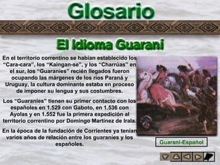 Glosario
En el territorio correntino se habían establecido los
“Cara-cara”, los “Kaingan-se”, y los “Charrúas” en
el sur, los “Guaraníes” recién llegados fueron
ocupando las márgenes de los ríos Paraná y
Uruguay, la cultura dominante estaba en proceso
de imponer su lengua y sus costumbres.
Los “Guaraníes” tienen su primer contacto con los
españoles en 1.529 con Gaboto, en 1.536 con
Ayolas y en 1.552 fue la primera expedición al
territorio correntino por Domingo Martínez de Irala.
En la época de la fundación de Corrientes ya tenían
varios años de relación entre los guaraníes y los
españoles. Guaraní-Español
 