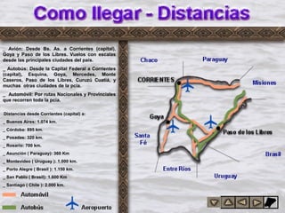 anci
as
_ Avión: Desde Bs. As. a Corrientes (capital),
Goya y Paso de los Libres. Vuelos con escalas
desde las principales ciudades del país.
_ Autobús: Desde la Capital Federal a Corrientes
(capital), Esquina, Goya, Mercedes, Monte
Caseros, Paso de los Libres, Curuzú Cuatiá, y
muchas otras ciudades de la pcia.
_ Automóvil: Por rutas Nacionales y Provinciales
que recorren toda la pcia.
Distancias desde Corrientes (capital) a:
_ Buenos Aires: 1.074 km.
_ Córdoba: 895 km.
_ Posadas: 320 km.
_ Rosario: 700 km.
_ Asunción ( Paraguay): 360 Km
_ Montevideo ( Uruguay ): 1.000 km.
_ Porto Alegre ( Brasil ): 1.150 km.
_ San Pablo ( Brasil): 1.600 Km
_ Santiago ( Chile ): 2.000 km.
 