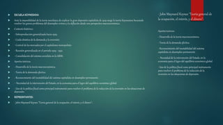 - John Maynard Keynes "Teoría general de
la ocupación, el interés, y el dinero":
 ESCUELAKEYNESIANA
 Ante la imposibilidad de la teoría neoclásica de explicar la gran depresión capitalista de 1929 surge la teoría Keynesiana buscando
resolver los graves problemas del desempleo crónico y la deflación desde una perspectiva macroeconómica.
 Contexto histórico:
 - Sobreproducción generalizada hacia 1929.
 - Caída drástica de la demanda y la inversión.
 - Control de los mercados por el capitalismo monopolista-
 - Recesión generalizada en el período 1929 - 1932.
 - Consolidación del sistema socialista en la URSS.
 Aportes teóricos:
 - Desarrollo de la teoría macroeconómica.
 - Teoría de la demanda efectiva.
 - Reconocimiento del inestabilidad del sistema capitalista en desempleo permanente.
 - Necesidad de la intervención del Estado, en la economía para el logro del equilibrio económico global.
 - Uso de la política fiscal como principal instrumento para resolver el problema de la reducción de la inversión en las situaciones de
depresión.
 REPRESNTANTES:
 - John Maynard Keynes "Teoría general de la ocupación, el interés, y el dinero":
Aportes teóricos:
- Desarrollo de la teoría macroeconómica.
- Teoría de la demanda efectiva.
- Reconocimiento del inestabilidad del sistema
capitalista en desempleo permanente.
- Necesidad de la intervención del Estado, en la
economía para el logro del equilibrio económico global.
- Uso de la política fiscal como principal instrumento
para resolver el problema de la reducción de la
inversión en las situaciones de depresión.
 