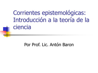 Corrientes epistemológicas:
Introducción a la teoría de la
ciencia
Por Prof. Lic. Antón Baron
 