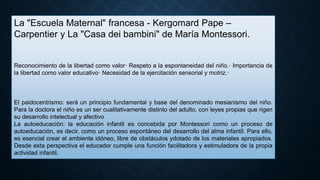La "Escuela Maternal" francesa - Kergomard Pape –
Carpentier y La "Casa dei bambini" de María Montessori.
Reconocimiento de la libertad como valor· Respeto a la espontaneidad del niño.· Importancia de
la libertad como valor educativo· Necesidad de la ejercitación sensorial y motriz.·
El paidocentrismo: será un principio fundamental y base del denominado mesianismo del niño.
Para la doctora el niño es un ser cualitativamente distinto del adulto, con leyes propias que rigen
su desarrollo intelectual y afectivo
La autoeducación: la educación infantil es concebida por Montessori como un proceso de
autoeducación, es decir, como un proceso espontáneo del desarrollo del alma infantil. Para ello,
es esencial crear el ambiente idóneo, libre de obstáculos ydotado de los materiales apropiados.
Desde esta perspectiva el educador cumple una función facilitadora y estimuladora de la propia
actividad infantil.
 