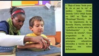 • "Bajo el lema “école pour
la vie et par la vie" el
médico belga Ovide
Decroly (1871-1932) funda
en 1907 su "École de
l'Ermitage".Decroly, uno
de los impulsores de la
Escuela Nueva, introduce
y perfila su teoría sobre la
"globalización" y los
"centros de interés". Gran
pragmático de la
educación, parte de los
principios educativos
obtenidos a través de su
trabajo con niños
deficientes.
 