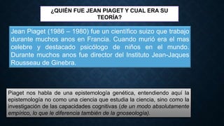 ¿QUIÉN FUE JEAN PIAGET Y CUAL ERA SU
TEORÍA?
Jean Piaget (1986 – 1980) fue un científico suizo que trabajo
durante muchos anos en Francia. Cuando murió era el mas
celebre y destacado psicólogo de niños en el mundo.
Durante muchos anos fue director del Instituto Jean-Jaques
Rousseau de Ginebra.
Piaget nos habla de una epistemología genética, entendiendo aquí la
epistemología no como una ciencia que estudia la ciencia, sino como la
investigación de las capacidades cognitivas (de un modo absolutamente
empírico, lo que le diferencia también de la gnoseología).
 