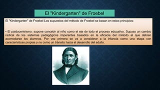 El "Kindergarten" de Froebel
El "Kindergarten" de Froebel Los supuestos del método de Froebel se basan en estos principios:
• El paidocentrismo: supone concebir al niño como el eje de todo el proceso educativo. Supuso un cambio
radical de los sistemas pedagógicos imperantes basados en la eficacia del método al que debían
acomodarse los alumnos. Por vez primera se va a considerar a la infancia como una etapa con
características propias y no como un tránsito hacia el desarrollo del adulto.
 
