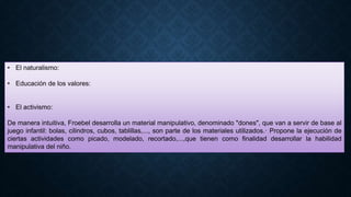 • El naturalismo:
• Educación de los valores:
• El activismo:
De manera intuitiva, Froebel desarrolla un material manipulativo, denominado "dones", que van a servir de base al
juego infantil: bolas, cilindros, cubos, tablillas,..., son parte de los materiales utilizados.· Propone la ejecución de
ciertas actividades como picado, modelado, recortado,...,que tienen como finalidad desarrollar la habilidad
manipulativa del niño.
 