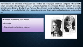 Herederas de los principios pedagógicos de Froebel, las pedagogas británicas Margarita y Raquel Mc
Millan aplicaron estos principios creando unas instituciones denominadas "Nursery School", conocidas
también como Sistema Bradford. Las Nursery School tienen como finalidad servir de transición entre la
vida familiar y la escolaridad del niño y sustentan una serie de principios pedagógicos que se concretan
en:
 Atención al desarrollo físico del niño
 Expresión
 Reproducción del ambiente materno
 
