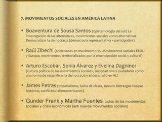 7. MOVIMIENTOS SOCIALES EN AMÉRICA LATINA
 Boaventura de Sousa Santos (Epistemología del sur) La
investigación de las alternativas, movimientos sociales como alternativas.
Democratizar la democracia (democracia representativa + participativa).
 Raúl Zibechi (sociedades en movimiento vs. Movimientos sociales EEUU
y Europa; movimientos territorializados por la emancipación social y cultural)
 Arturo Escobar, Sonia Álvarez y Evelina Dagnino:
(cultura política de los movimientos sociales, sociedad civil y ciudadanía como
una forma de resignificar la democracia y el desarrollo en AL)
 James Petras (Imperialismo, lucha de clases, nuevos liderazgos-bloque
histórico, conflictos latinoamericanos).
 Gunder Frank y Martha Fuentes: ciclos de los movimientos
sociales y crisis económicas (anti nuevos movimientos sociales)
 