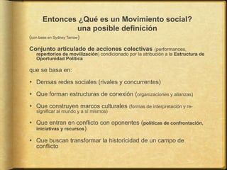 Entonces ¿Qué es un Movimiento social?
una posible definición
(con base en Sydney Tarrow)
Conjunto articulado de acciones colectivas (performances,
repertorios de movilización) condicionado por la atribución a la Estructura de
Oportunidad Política
que se basa en:
 Densas redes sociales (rivales y concurrentes)
 Que forman estructuras de conexión (organizaciones y alianzas)
 Que construyen marcos culturales (formas de interpretación y re-
significar al mundo y a sí mismos)
 Que entran en conflicto con oponentes (políticas de confrontación,
iniciativas y recursos)
 Que buscan transformar la historicidad de un campo de
conflicto
 
