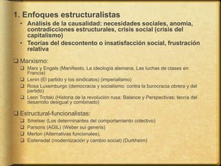 1. Enfoques estructuralistas
• Análisis de la causalidad: necesidades sociales, anomia,
contradicciones estructurales, crisis social (crisis del
capitalismo)
• Teorías del descontento o insatisfacción social, frustración
relativa
 Marxismo:
 Marx y Engels (Manifiesto, La ideología alemana, Las luchas de clases en
Francia)
 Lenin (El partido y los sindicatos) (imperialismo)
 Rosa Luxemburgo (democracia y socialismo; contra la burocracia obrera y del
partido)
 Leon Trotski (Historia de la revolución rusa; Balance y Perspectivas; teoría del
desarrollo desigual y combinado)
 Estructural-funcionalistas:
 Smelser (Los determinantes del comportamiento colectivo)
 Parsons (AGIL) (Weber sui generis)
 Merton (Alternativas funcionales),
 Eistensdat (modernización y cambio social) (Durkheim)
 
