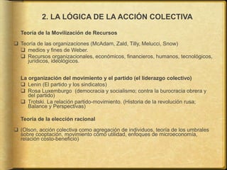 2. LA LÓGICA DE LA ACCIÓN COLECTIVA
Teoría de la Movilización de Recursos
 Teoría de las organizaciones (McAdam, Zald, Tilly, Melucci, Snow)
 medios y fines de Weber.
 Recursos organizacionales, económicos, financieros, humanos, tecnológicos,
jurídicos, ideológicos.
La organización del movimiento y el partido (el liderazgo colectivo)
 Lenin (El partido y los sindicatos)
 Rosa Luxemburgo (democracia y socialismo; contra la burocracia obrera y
del partido)
 Trotski. La relación partido-movimiento. (Historia de la revolución rusa;
Balance y Perspectivas)
Teoría de la elección racional
 (Olson, acción colectiva como agregación de individuos, teoría de los umbrales
sobre cooptación, movimiento como utilidad, enfoques de microeconomía,
relación costo-beneficio)
 