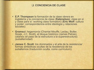  CONCIENCIA DE CLASE
 E.P. Thompson la formación de la clase obrera en
Inglaterra y la conciencia de clase (Katznelson: clase en sí
y clase para sí: working class formation) (Eric Wolf: cultura
y poder: correspondencia entre ideología y relaciones
sociales)
 Gramsci: hegemonía (Chantal Mouffe, Laclau, Butler,
Sizejk, J.C. Scott), el bloque histórico (James Petras),
catarsis (el paso de la estructura a la superestructura)
(subalternidad)
 James C. Scott: los dominados y el arte de la resistencia/
formas simbólicas ocultas de la resistencia de los
subalternos (traducción oculta, como currículum).
 
