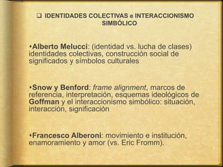  IDENTIDADES COLECTIVAS e INTERACCIONISMO
SIMBÓLICO
Alberto Melucci: (identidad vs. lucha de clases)
identidades colectivas, construcción social de
significados y símbolos culturales
Snow y Benford: frame alignment, marcos de
referencia, interpretación, esquemas ideológicos de
Goffman y el interaccionismo simbólico: situación,
interacción, significación
Francesco Alberoni: movimiento e institución,
enamoramiento y amor (vs. Eric Fromm).
 