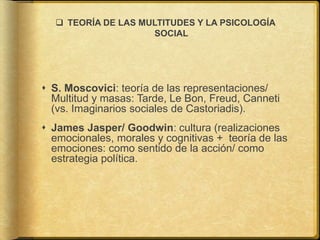  TEORÍA DE LAS MULTITUDES Y LA PSICOLOGÍA
SOCIAL
 S. Moscovici: teoría de las representaciones/
Multitud y masas: Tarde, Le Bon, Freud, Canneti
(vs. Imaginarios sociales de Castoriadis).
 James Jasper/ Goodwin: cultura (realizaciones
emocionales, morales y cognitivas + teoría de las
emociones: como sentido de la acción/ como
estrategia política.
 