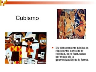 Cubismo Su planteamiento básico es representar obras de la realidad, pero fracturadas por medio de la geometrización de la forma.  