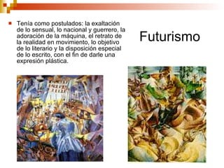 Futurismo Tenía como postulados: la exaltación de lo sensual, lo nacional y guerrero, la adoración de la máquina, el retrato de la realidad en movimiento, lo objetivo de lo literario y la disposición especial de lo escrito, con el fin de darle una expresión plástica.  