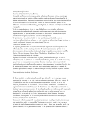 trabajo más agradables.
Escuela del Comportamiento Humano
Conocida también como la escuela de las relaciones humanas, misma que otorga
mayor importancia al hombre, al hacer de la conducta de éste el punto focal de la
acción administrativa. Estas teorías surgieron a partir de las investigaciones que Elton
Mayo realizó a mediados de los años veinte, en donde estudio los efectos de las
diferentes condiciones ambientales y psicológicas, en relación con la productividad del
trabajador.
La desventaja de esta corriente es que el idealismo respecto a las relaciones
humanas está condenado a la impopularidad en un campo tan práctico como las
organizaciones, ya que en muchas ocasiones se descuida el aspecto técnico y el
paternalismo exagerado ocasiona resultados muy pobres.
Su aportación a la administración es muy grande, ya que todas las nuevas
corrientes administrativas se basan en esta escuela. La administración que no toma en
cuanta al elemento humano está condenada al fracaso.
Escuela del Sistema Social
Su enfoque primordial es el reconocimiento de la importancia de la organización
informal, de los niveles, status y símbolos de sus integrantes y sus efectos en el
funcionamiento de la organización formal. Sus principalEs representantes son Max
Weber, Chester Barnard, Edgar Shein, Flank Oliver Scheldon y Chris Argris.
Escuela de administración de sistemas
Según esta corriente los sistemas son el punto fundamental en el que se base la
administración. El sistema es un conjunto formado por partes, de tal modo asociadas,
que forman un todo coherente o unidad. En otras palabras, es la concepción de
multitudinarias actividades con las cuales se maneja cualquier organización. Este tipo
de organización aporta conocimientos importantes sobre todo para el manejo de
grandes operaciones, aunque es demasiado especialista y descuida el factor humano.
Escuela de la teoría de las decisiones
Se llama también escuela racional; postula que el hombre no es algo que pueda
manipularse, sino que es un ente capaz de adaptarse y evaluar diferentes grupos de
circunstancias. En esta escuela los factores económicos, sociales, técnicos, etc.
influyen grandemente en la conducta y productividad del hombre. Considera a la
organización como unidad tomadora de decisiones; este enfoque frecuentemente se
limita al razonamiento económico de la utilidad y de las incertidumbres. De gran valía
para el desarrollo de la administración ha sido esta escuela, ya que el proceso
decisional es la esencia de la técnica administrativa. Von Newman, Bowman,
Hutchinson, son algunos de los autores que más han contribuido a este enfoque.
Escuela de la medición cuantitativa
Sumamente relacionada con la escuela de decisiones, el enfoque matemático postula
que la administración es una entidad lógica cuyas acciones pueden expresarse en
términos de símbolos matemáticos, como relaciones y datos que se pueden medir. Su
aplicación básica en el proceso decisional. Es de gran utilidad cuando se aplica a
 