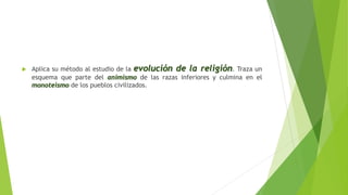  Aplica su método al estudio de la evolución de la religión. Traza un
esquema que parte del animismo de las razas inferiores y culmina en el
monoteismo de los pueblos civilizados.
 